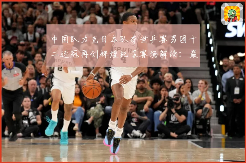 中国队力克日本队夺世乒赛男团十二连冠再创辉煌纪录赛场解读：最新赛事动态与深度分析