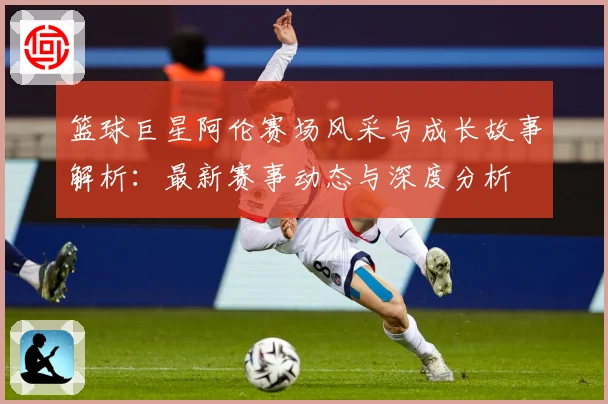 篮球巨星阿伦赛场风采与成长故事解析：最新赛事动态与深度分析