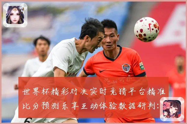 世界杯精彩对决实时竞猜平台精准比分预测乐享互动体验数据研判：最新赛事动态与深度分析