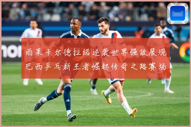 雨果卡尔德拉诺逆袭世界强敌展现巴西乒乓新王者崛起传奇之路赛场解读：最新赛事动态与深度分析