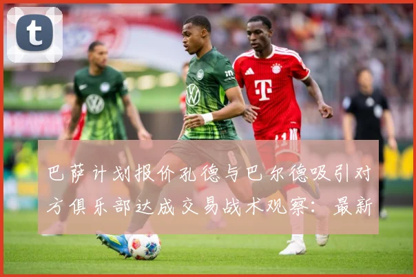 巴萨计划报价孔德与巴尔德吸引对方俱乐部达成交易战术观察：最新赛事动态与深度分析