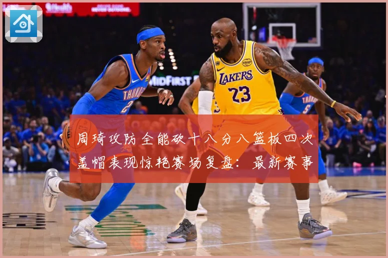 周琦攻防全能砍十八分八篮板四次盖帽表现惊艳赛场复盘：最新赛事动态与深度分析