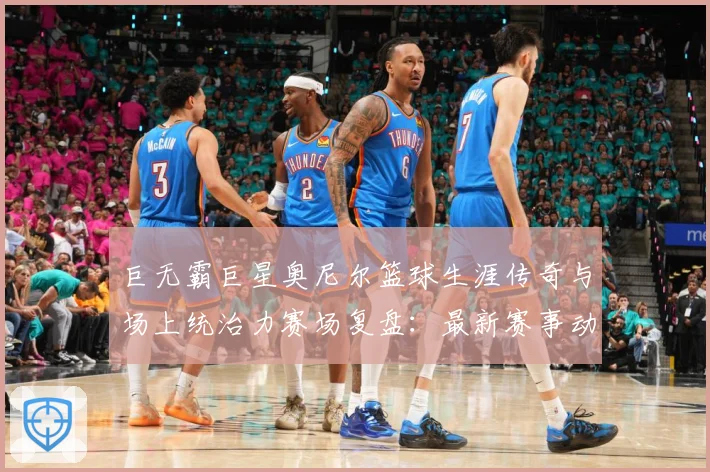 巨无霸巨星奥尼尔篮球生涯传奇与场上统治力赛场复盘：最新赛事动态与深度分析