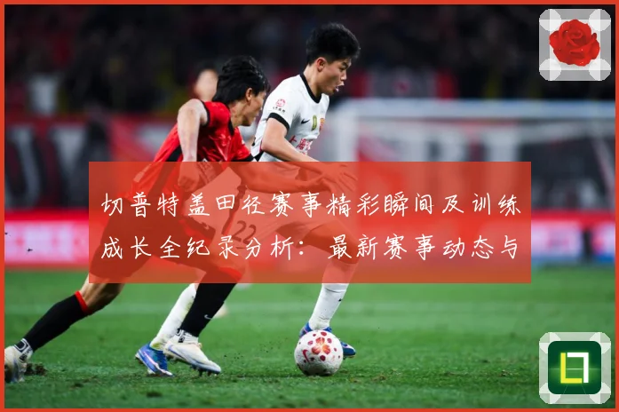 切普特盖田径赛事精彩瞬间及训练成长全纪录分析：最新赛事动态与深度分析
