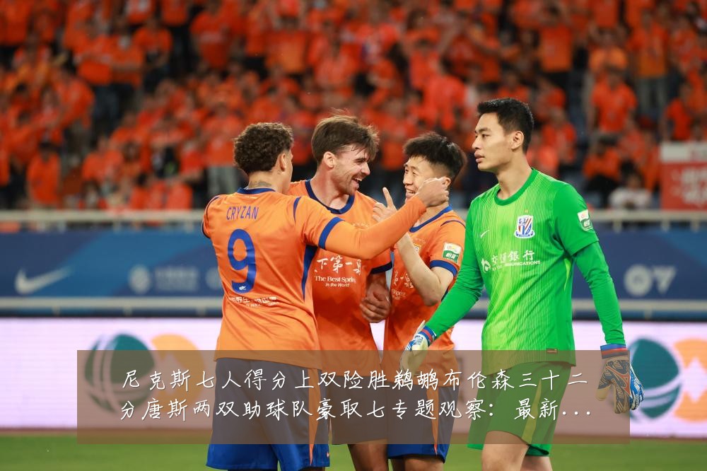 尼克斯七人得分上双险胜鹈鹕布伦森三十二分唐斯两双助球队豪取七专题观察:最新赛事动态与深度分析