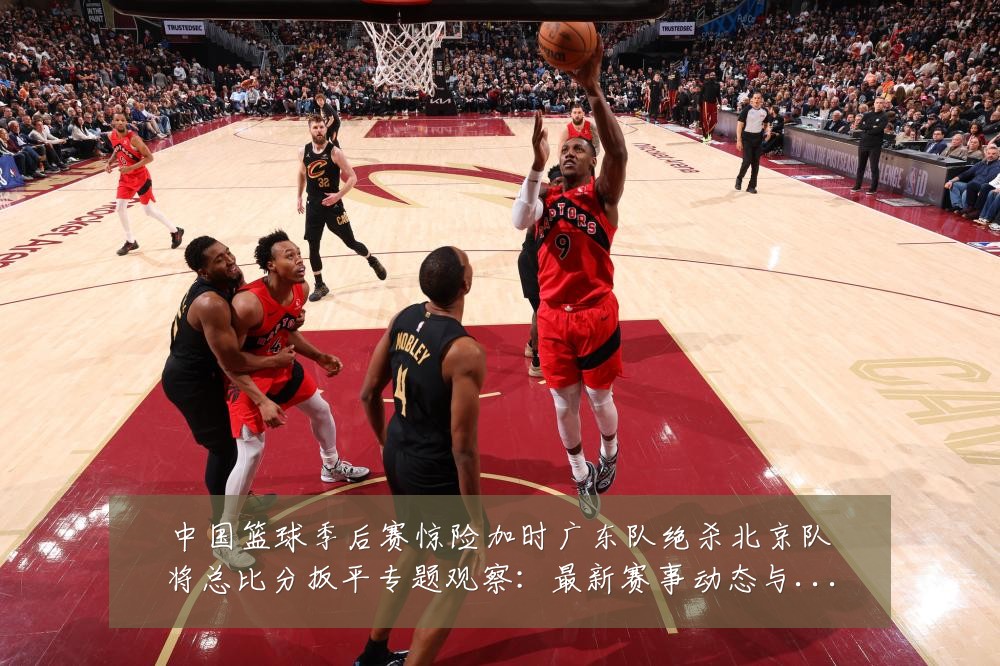 中国篮球季后赛惊险加时广东队绝杀北京队将总比分扳平专题观察:最新赛事动态与深度分析