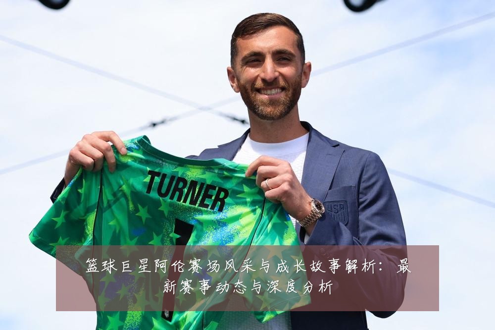 篮球巨星阿伦赛场风采与成长故事解析：最新赛事动态与深度分析